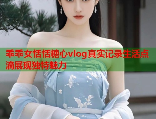 乖乖女恬恬糖心vlog真实记录生活点滴展现独特魅力