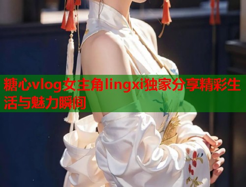 糖心vlog女主角lingxi独家分享精彩生活与魅力瞬间