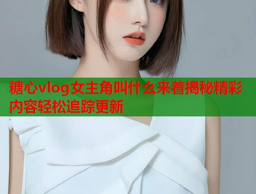 糖心vlog女主角叫什么来着揭秘精彩内容轻松追踪更新