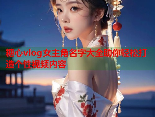 糖心vlog女主角名字大全助你轻松打造个性视频内容
