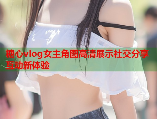 糖心vlog女主角图高清展示社交分享互动新体验