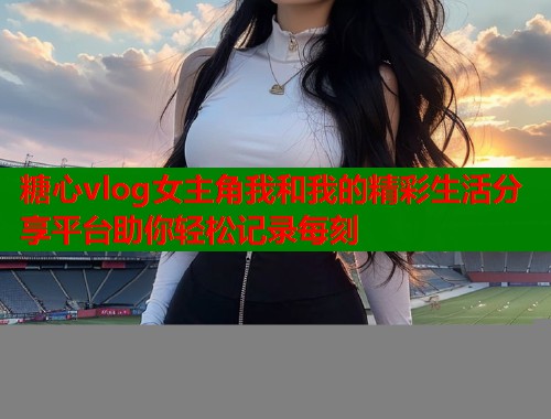 糖心vlog女主角我和我的精彩生活分享平台助你轻松记录每刻