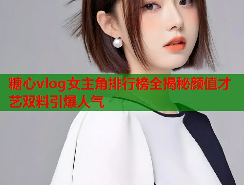 糖心vlog女主角排行榜全揭秘颜值才艺双料引爆人气