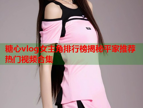糖心vlog女主角排行榜揭秘平家推荐热门视频合集