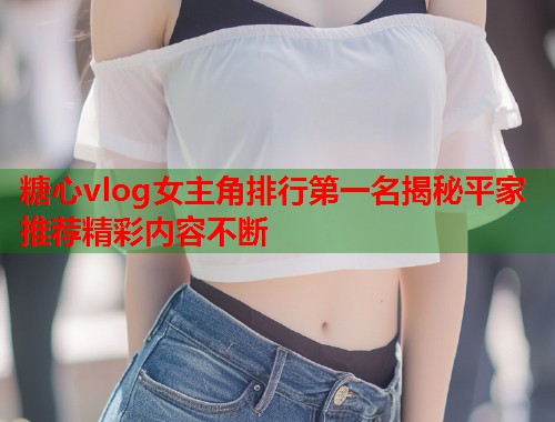 糖心vlog女主角排行第一名揭秘平家推荐精彩内容不断  第1张