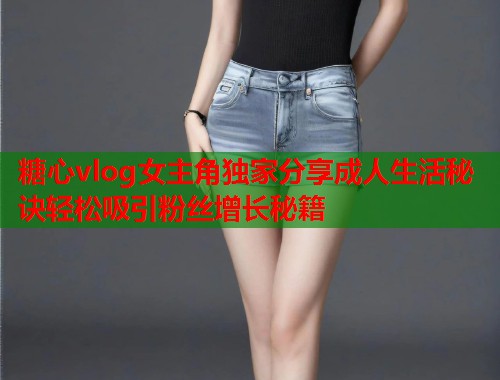 糖心vlog女主角独家分享成人生活秘诀轻松吸引粉丝增长秘籍