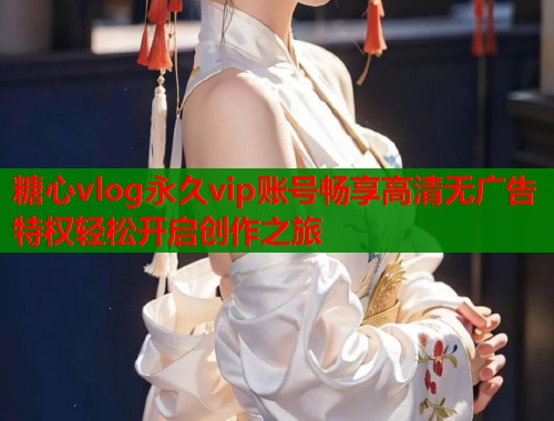 糖心vlog永久vip账号畅享高清无广告特权轻松开启创作之旅