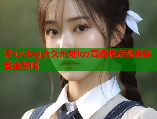 糖心vlog永久地址ios高清稳定观看体验全攻略