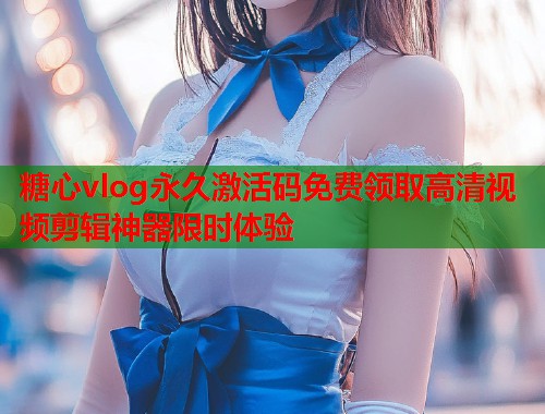 糖心vlog永久激活码免费领取高清视频剪辑神器限时体验