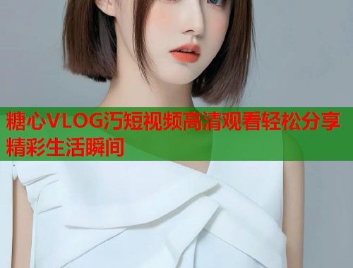 糖心VLOG汅短视频高清观看轻松分享精彩生活瞬间