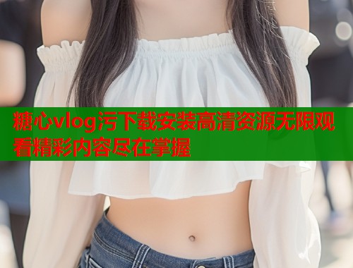 糖心vlog污下载安装高清资源无限观看精彩内容尽在掌握