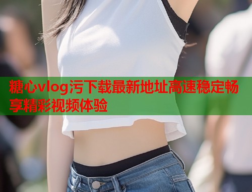 糖心vlog污下载最新地址高速稳定畅享精彩视频体验  第2张