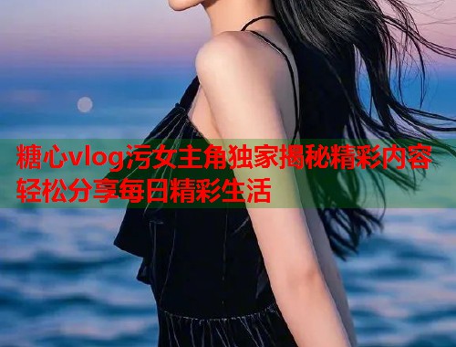 糖心vlog污女主角独家揭秘精彩内容轻松分享每日精彩生活  第2张