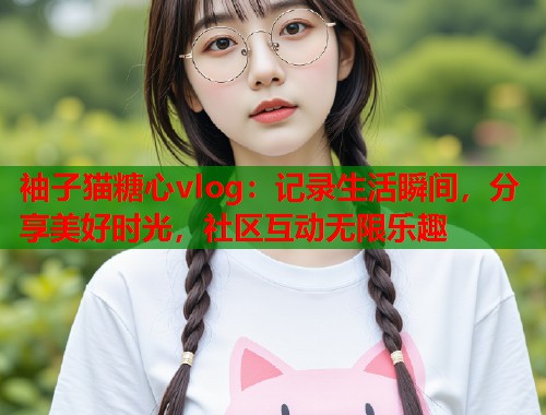 袖子猫糖心vlog：记录生活瞬间，分享美好时光，社区互动无限乐趣