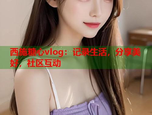 西施糖心vlog：记录生活，分享美好，社区互动