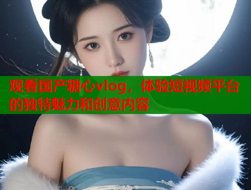 观看国产糖心vlog，体验短视频平台的独特魅力和创意内容