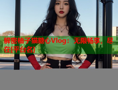 解密柚子猫糖心Vlog：无限畅享，尽在[平台名]