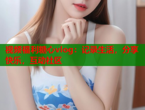 视频福利糖心vlog：记录生活，分享快乐，互动社区