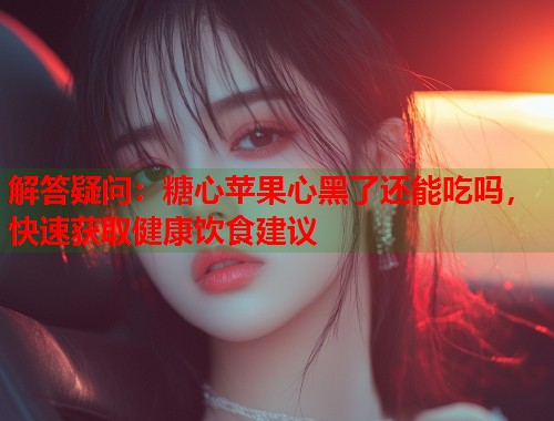 解答疑问：糖心苹果心黑了还能吃吗，快速获取健康饮食建议