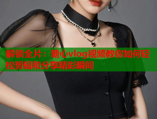 解锁全片：糖心vlog视频教你如何轻松剪辑和分享精彩瞬间