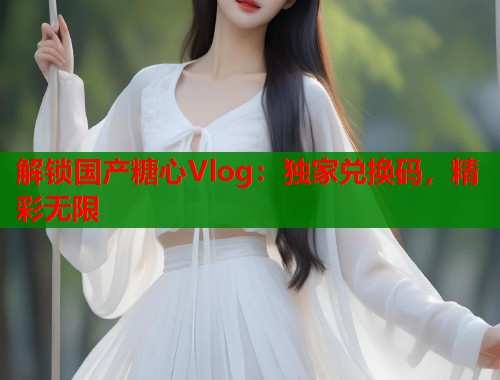 解锁国产糖心Vlog：独家兑换码，精彩无限
