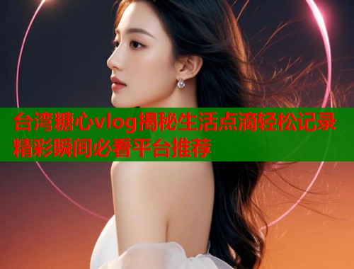 台湾糖心vlog揭秘生活点滴轻松记录精彩瞬间必看平台推荐