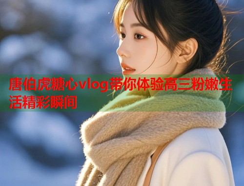 唐伯虎糖心vlog带你体验高三粉嫩生活精彩瞬间