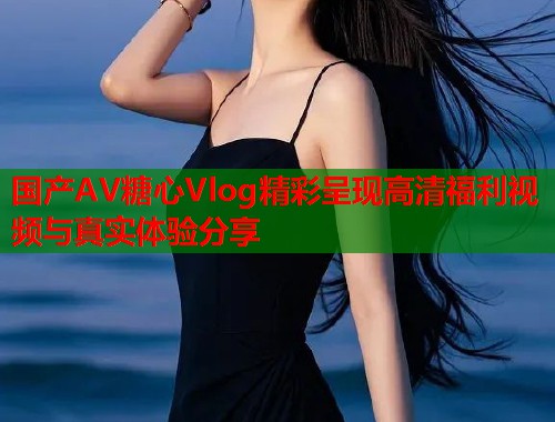 国产AV糖心Vlog精彩呈现高清福利视频与真实体验分享