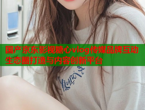 国产京东影视糖心vlog传媒品牌互动生态圈打造与内容创新平台