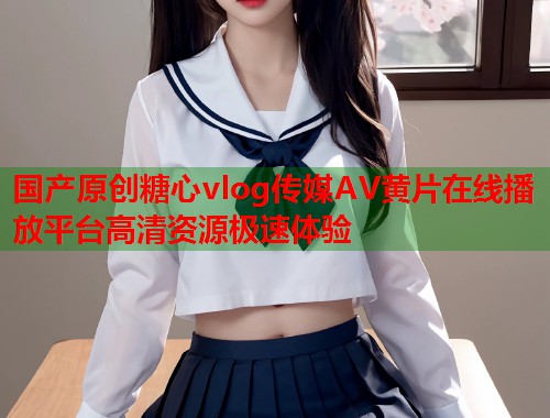 国产原创糖心vlog传媒AV黄片在线播放平台高清资源极速体验