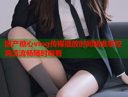 国产糖心vlog传媒播放时间精准掌控高清流畅随时观看