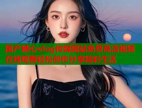 国产糖心vlog传媒网站免费高清视频在线观看轻松创作分享精彩生活