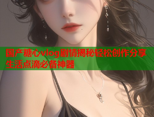 国产糖心vlog剧情揭秘轻松创作分享生活点滴必备神器