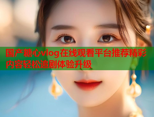 国产糖心vlog在线观看平台推荐精彩内容轻松追剧体验升级