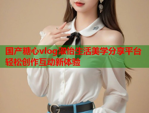 国产糖心vlog淑怡生活美学分享平台轻松创作互动新体验