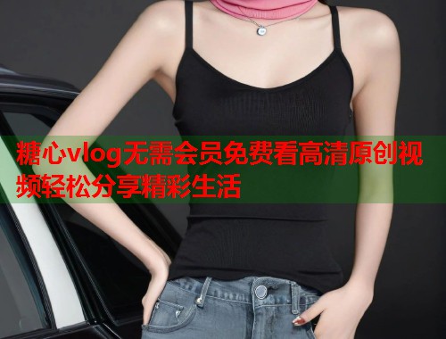 糖心vlog无需会员免费看高清原创视频轻松分享精彩生活