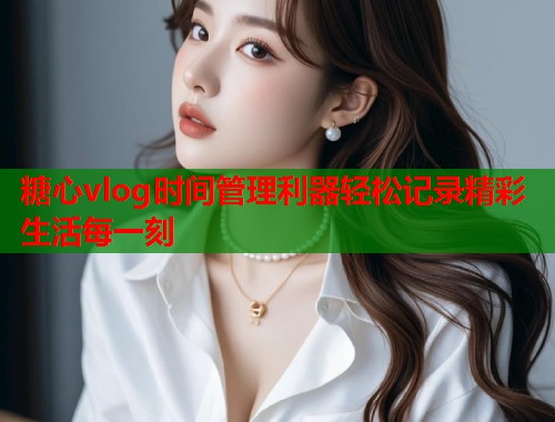 糖心vlog时间管理利器轻松记录精彩生活每一刻