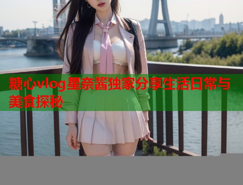 糖心vlog星奈酱独家分享生活日常与美食探秘