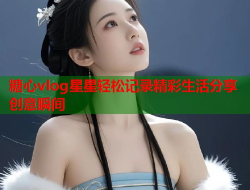 糖心vlog星星轻松记录精彩生活分享创意瞬间