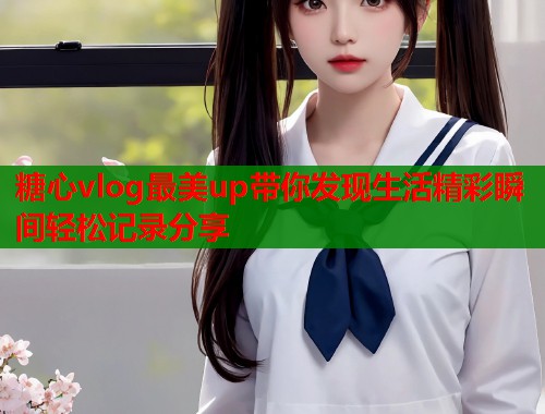 糖心vlog最美up带你发现生活精彩瞬间轻松记录分享
