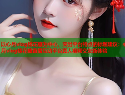 以心月vlog棉花糖为中心，突出平台特点的标题建议：心月vlog棉花糖直播互动平台真人视频交友新体验