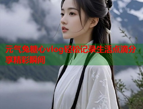 元气兔糖心vlog轻松记录生活点滴分享精彩瞬间