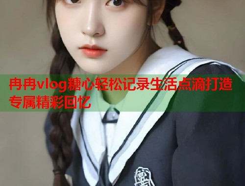 冉冉vlog糖心轻松记录生活点滴打造专属精彩回忆
