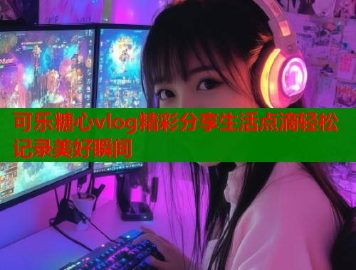 可乐糖心vlog精彩分享生活点滴轻松记录美好瞬间