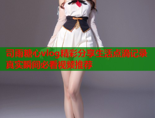 司雨糖心vlog精彩分享生活点滴记录真实瞬间必看视频推荐