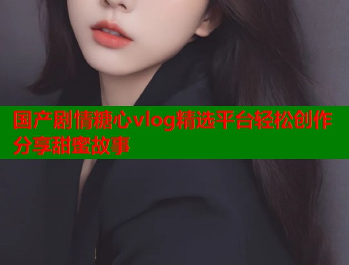国产剧情糖心vlog精选平台轻松创作分享甜蜜故事