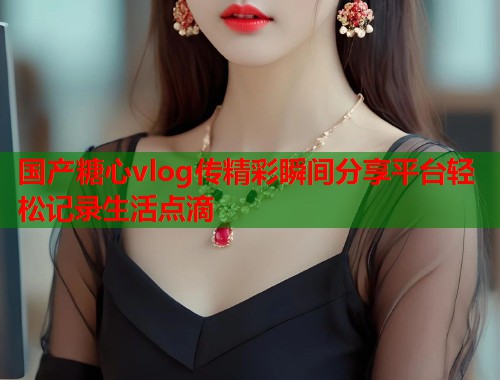 国产糖心vlog传精彩瞬间分享平台轻松记录生活点滴