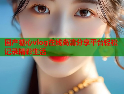 国产糖心vlog在线高清分享平台轻松记录精彩生活