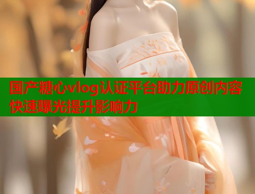 国产糖心vlog认证平台助力原创内容快速曝光提升影响力