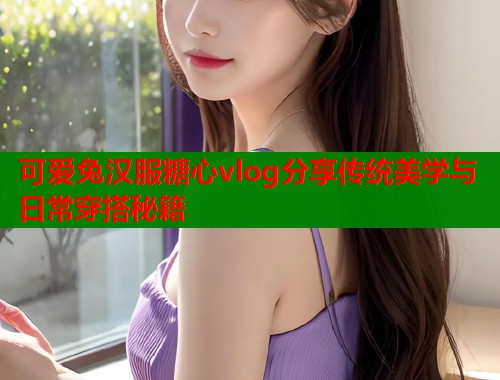 可爱兔汉服糖心vlog分享传统美学与日常穿搭秘籍